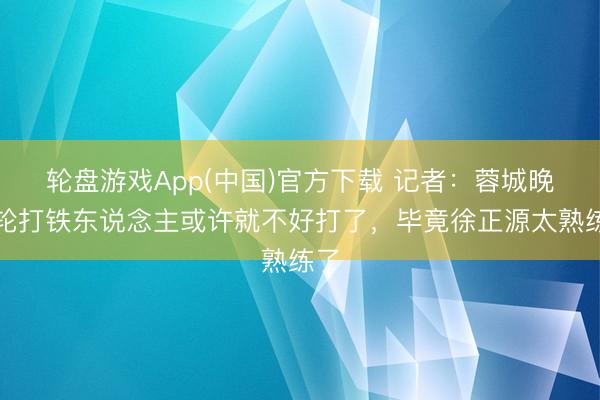 轮盘游戏App(中国)官方下载 记者:蓉城晚一轮打铁东说念主或许就不好打了,毕竟徐正源太熟练了