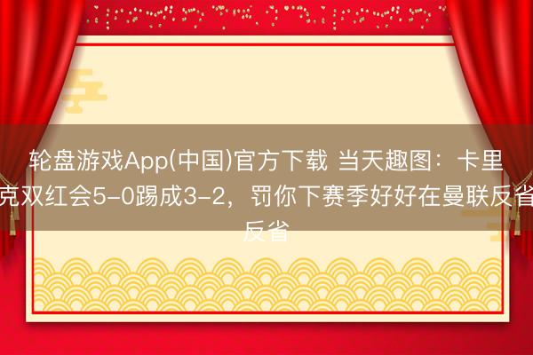 轮盘游戏App(中国)官方下载 当天趣图：卡里克双红会5-0踢成3-2，罚你下赛季好好在曼联反省
