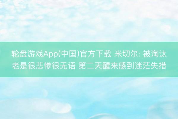 轮盘游戏App(中国)官方下载 米切尔: 被淘汰老是很悲惨很无语 第二天醒来感到迷茫失措