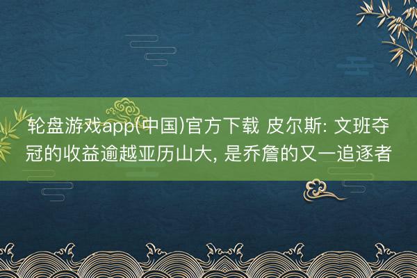 轮盘游戏app(中国)官方下载 皮尔斯: 文班夺冠的收益逾越亚历山大， 是乔詹的又一追逐者