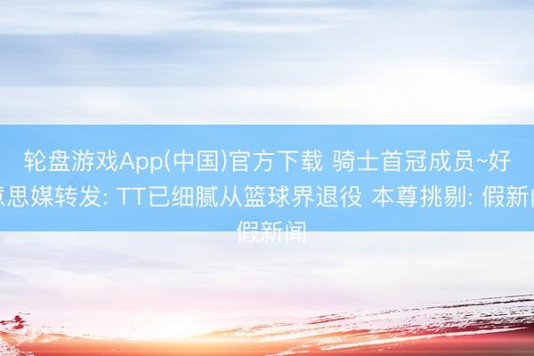 轮盘游戏App(中国)官方下载 骑士首冠成员~好意思媒转发: TT已细腻从篮球界退役 本尊挑剔: 假新闻