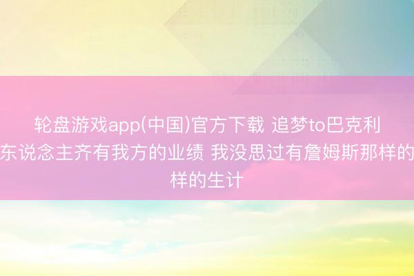轮盘游戏app(中国)官方下载 追梦to巴克利：每东说念主齐有我方的业绩 我没思过有詹姆斯那样的生计
