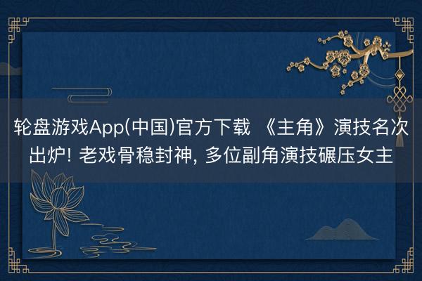 轮盘游戏App(中国)官方下载 《主角》演技名次出炉! 老戏骨稳封神， 多位副角演技碾压女主