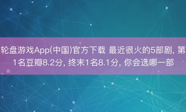 轮盘游戏App(中国)官方下载 最近很火的5部剧， 第1名豆瓣8.2分， 终末1名8.1分， 你会选哪一部