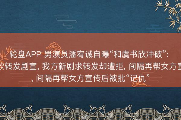 轮盘APP 男演员潘宥诚自曝“和虞书欣冲破”: 屡次应邀帮虞书欣转发剧宣， 我方新剧求转发却遭拒， 间隔再帮女方宣传后被批“记仇”