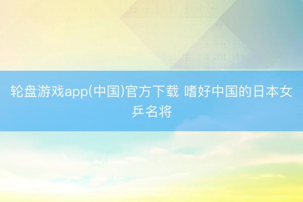 轮盘游戏app(中国)官方下载 嗜好中国的日本女乒名将