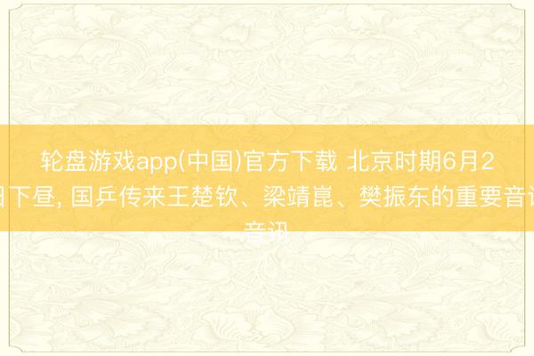 轮盘游戏app(中国)官方下载 北京时期6月2日下昼, 国乒传来王楚钦、梁靖崑、樊振东的重要音讯