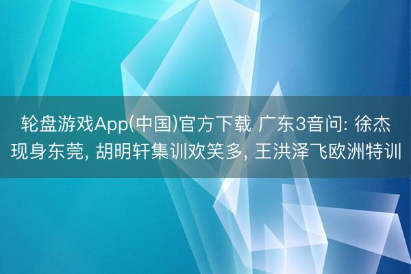 轮盘游戏App(中国)官方下载 广东3音问: 徐杰现身东莞， 胡明轩集训欢笑多， 王洪泽飞欧洲特训