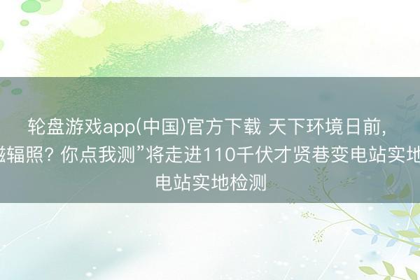 轮盘游戏app(中国)官方下载 天下环境日前， “电磁辐照? 你点我测”将走进110千伏才贤巷变电站实地检测