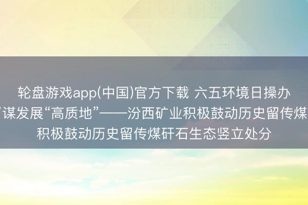 轮盘游戏app(中国)官方下载 六五环境日操办丨以生态“高颜值”谋发展“高质地”——汾西矿业积极鼓动历史留传煤矸石生态竖立处分