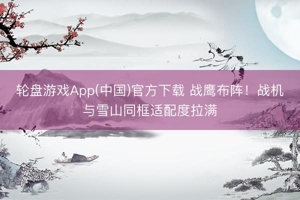 轮盘游戏App(中国)官方下载 战鹰布阵！战机与雪山同框适配度拉满