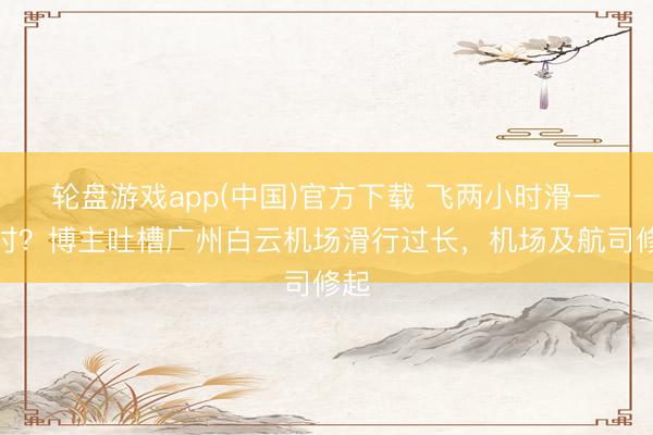 轮盘游戏app(中国)官方下载 飞两小时滑一小时?博主吐槽广州白云机场滑行过长,机场及航司修起