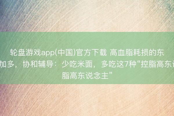 轮盘游戏app(中国)官方下载 高血脂耗损的东说念主加多，协和辅导：少吃米面，多吃这7种“控脂高东说念主”