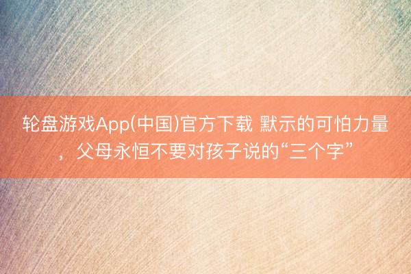 轮盘游戏App(中国)官方下载 默示的可怕力量，父母永恒不要对孩子说的“三个字”