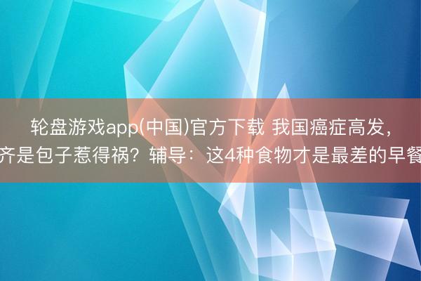 轮盘游戏app(中国)官方下载 我国癌症高发,齐是包子惹得祸?辅导:这4种食物才是最差的早餐