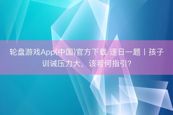 轮盘游戏App(中国)官方下载 逐日一题丨孩子训诫压力大，该若何指引？