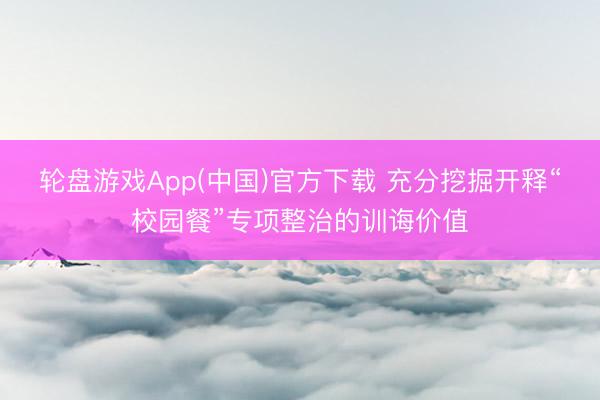 轮盘游戏App(中国)官方下载 充分挖掘开释“校园餐”专项整治的训诲价值
