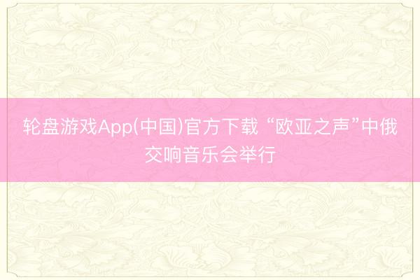轮盘游戏App(中国)官方下载 “欧亚之声”中俄交响音乐会举行