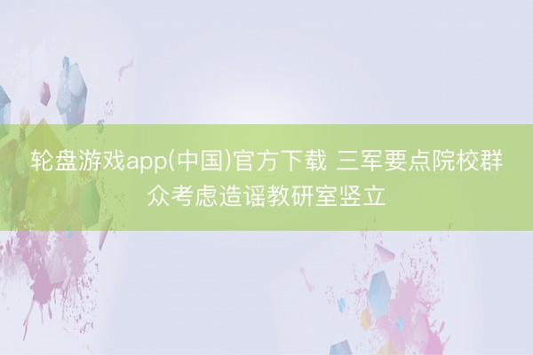轮盘游戏app(中国)官方下载 三军要点院校群众考虑造谣教研室竖立