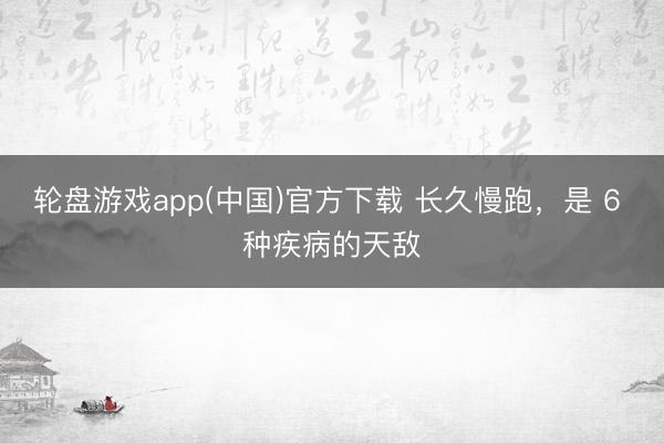 轮盘游戏app(中国)官方下载 长久慢跑，是 6 种疾病的天敌