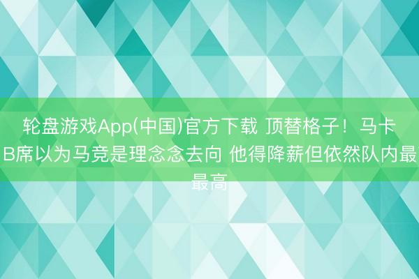 轮盘游戏App(中国)官方下载 顶替格子！马卡：B席以为马竞是理念念去向 他得降薪但依然队内最高
