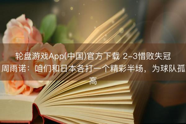 轮盘游戏App(中国)官方下载 2-3惜败失冠！周雨诺：咱们和日本各打一个精彩半场，为球队孤高
