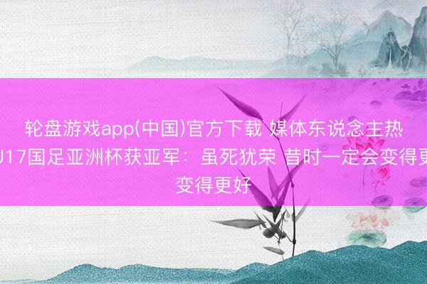轮盘游戏app(中国)官方下载 媒体东说念主热议U17国足亚洲杯获亚军：虽死犹荣 昔时一定会变得更好