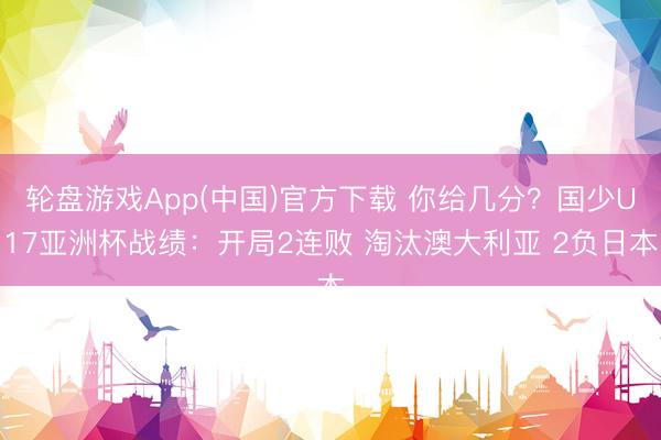 轮盘游戏App(中国)官方下载 你给几分？国少U17亚洲杯战绩：开局2连败 淘汰澳大利亚 2负日本