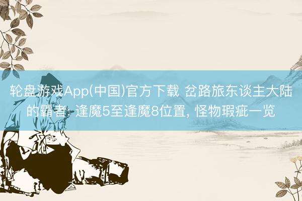 轮盘游戏App(中国)官方下载 岔路旅东谈主大陆的霸者: 逢魔5至逢魔8位置， 怪物瑕疵一览