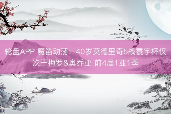 轮盘APP 魔笛动荡！40岁莫德里奇5战寰宇杯仅次于梅罗&奥乔亚 前4届1亚1季