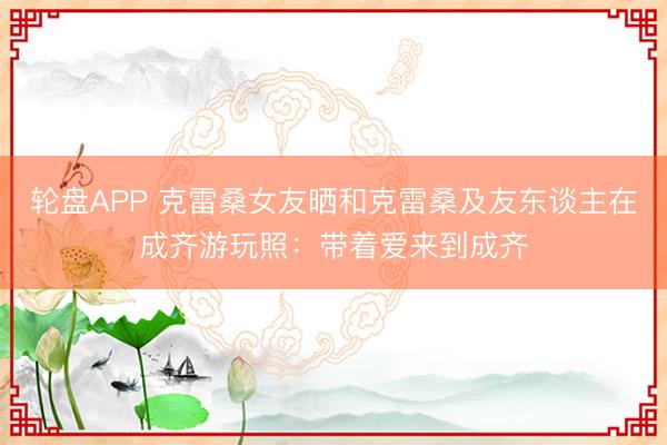 轮盘APP 克雷桑女友晒和克雷桑及友东谈主在成齐游玩照：带着爱来到成齐