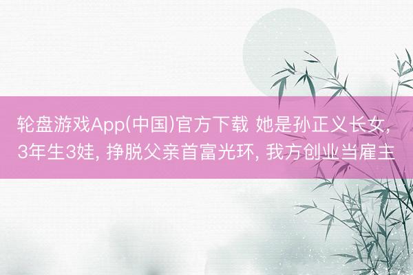 轮盘游戏App(中国)官方下载 她是孙正义长女， 3年生3娃， 挣脱父亲首富光环， 我方创业当雇主