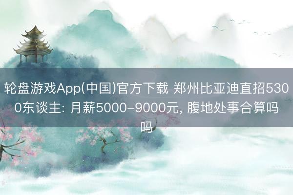 轮盘游戏App(中国)官方下载 郑州比亚迪直招5300东谈主: 月薪5000-9000元， 腹地处事合算吗