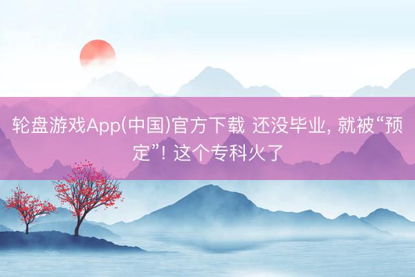 轮盘游戏App(中国)官方下载 还没毕业， 就被“预定”! 这个专科火了