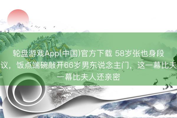 轮盘游戏App(中国)官方下载 58岁张也身段清脆引热议，饭点端碗敲开66岁男东说念主门，这一幕比夫人还亲密