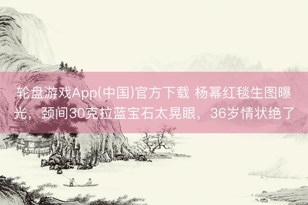 轮盘游戏App(中国)官方下载 杨幂红毯生图曝光，颈间30克拉蓝宝石太晃眼，36岁情状绝了