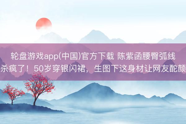 轮盘游戏app(中国)官方下载 陈紫函腰臀弧线杀疯了！50岁穿银闪裙，生图下这身材让网友酡颜
