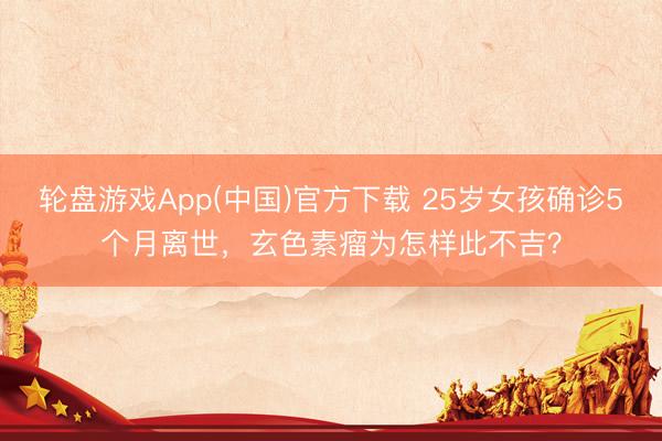 轮盘游戏App(中国)官方下载 25岁女孩确诊5个月离世，玄色素瘤为怎样此不吉？