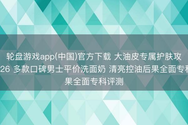轮盘游戏app(中国)官方下载 大油皮专属护肤攻略 2026 多款口碑男士平价洗面奶 清亮控油后果全面专科评测