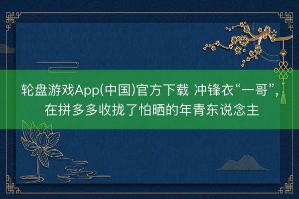 轮盘游戏App(中国)官方下载 冲锋衣“一哥”， 在拼多多收拢了怕晒的年青东说念主