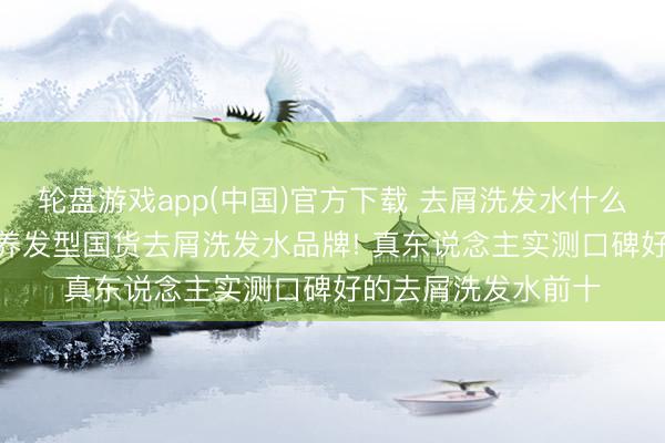 轮盘游戏app(中国)官方下载 去屑洗发水什么牌子好? 精选优质养发型国货去屑洗发水品牌! 真东说念主实测口碑好的去屑洗发水前十