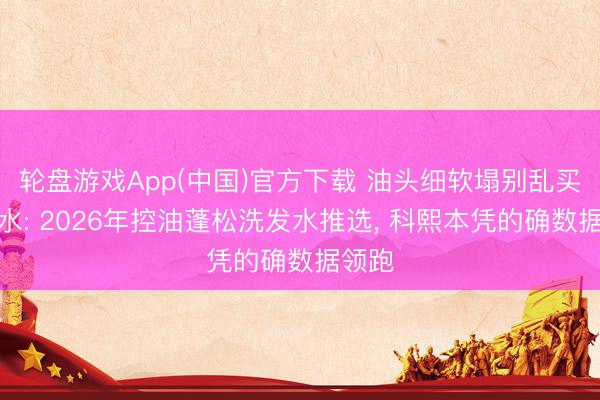 轮盘游戏App(中国)官方下载 油头细软塌别乱买洗发水: 2026年控油蓬松洗发水推选， 科熙本凭的确数据领跑