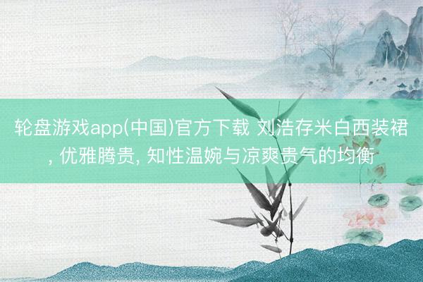 轮盘游戏app(中国)官方下载 刘浩存米白西装裙， 优雅腾贵， 知性温婉与凉爽贵气的均衡