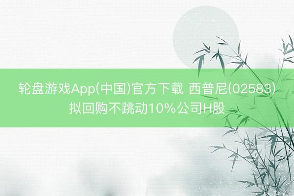 轮盘游戏App(中国)官方下载 西普尼(02583)拟回购不跳动10%公司H股