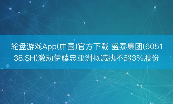 轮盘游戏App(中国)官方下载 盛泰集团(605138.SH)激动伊藤忠亚洲拟减执不超3%股份