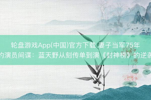 轮盘游戏App(中国)官方下载 妻子当军75年的演员间谍:蓝天野从刻传单到演《封神榜》的逆袭