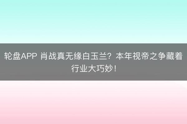 轮盘APP 肖战真无缘白玉兰？本年视帝之争藏着行业大巧妙！