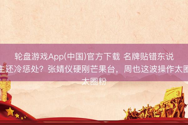 轮盘游戏App(中国)官方下载 名牌贴错东说念主还冷惩处？张婧仪硬刚芒果台，周也这波操作太圈粉