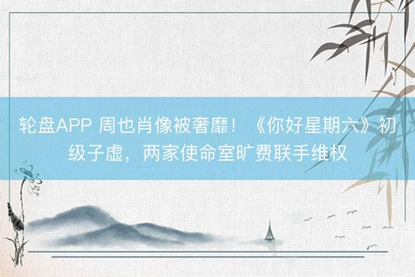 轮盘APP 周也肖像被奢靡！《你好星期六》初级子虚，两家使命室旷费联手维权