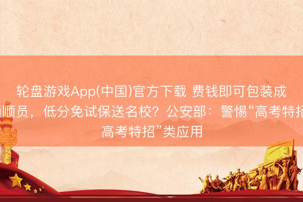 轮盘游戏App(中国)官方下载 费钱即可包装成高水平通顺员，低分免试保送名校？公安部：警惕“高考特招”类应用